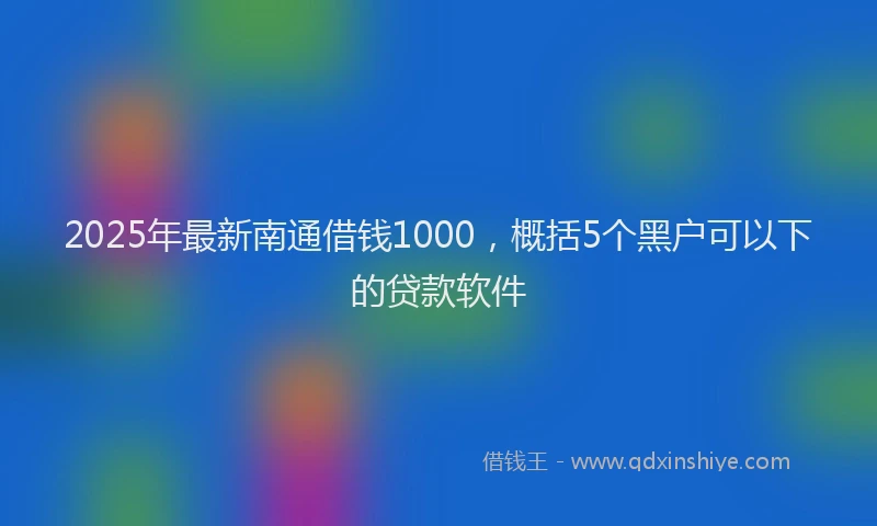 2025年最新南通借钱1000，概括5个黑户可以下的贷款软件
