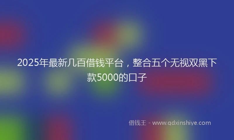2025年最新几百借钱平台，整合五个无视双黑下款5000的口子