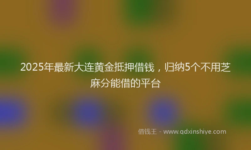 2025年最新大连黄金抵押借钱，归纳5个不用芝麻分能借的平台