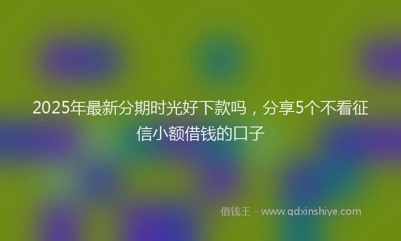 2025年最新分期时光好下款吗，分享5个不看征信小额借钱的口子