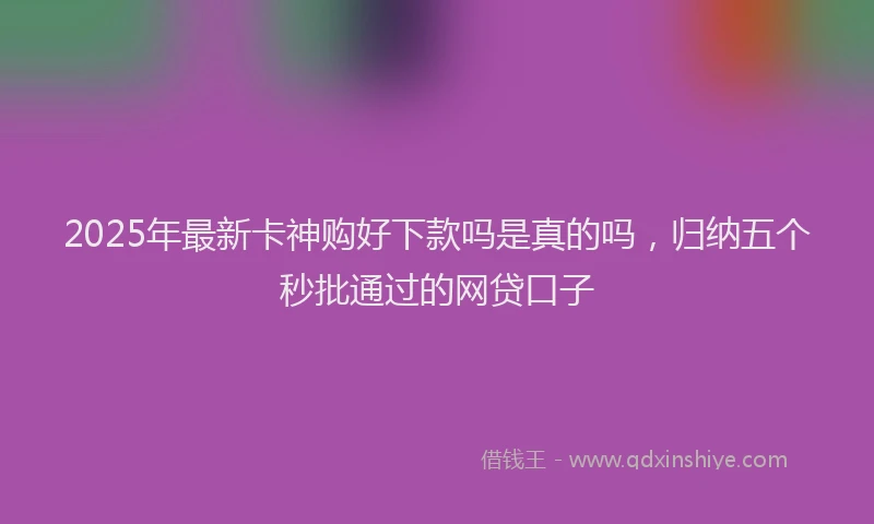 2025年最新卡神购好下款吗是真的吗，归纳五个秒批通过的网贷口子