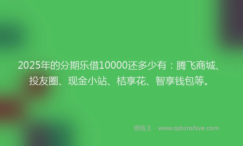 2025年的分期乐借10000还多少有：腾飞商城、投友圈、现金小站、桔享花、智享钱包等。