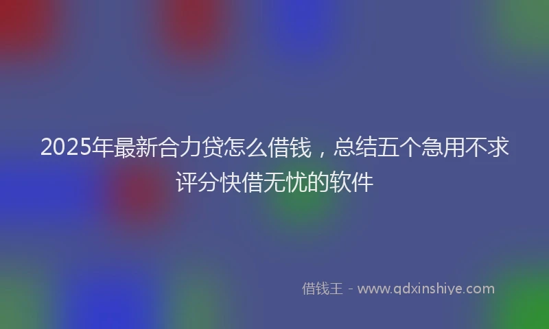 2025年最新合力贷怎么借钱，总结五个急用不求评分快借无忧的软件