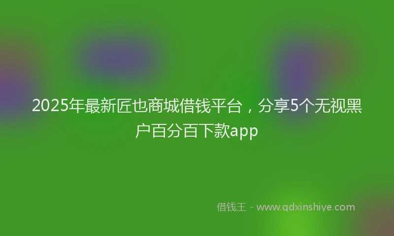 2025年最新匠也商城借钱平台，分享5个无视黑户百分百下款app