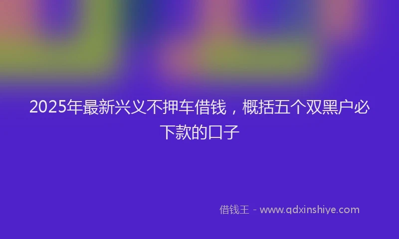 2025年最新兴义不押车借钱，概括五个双黑户必下款的口子