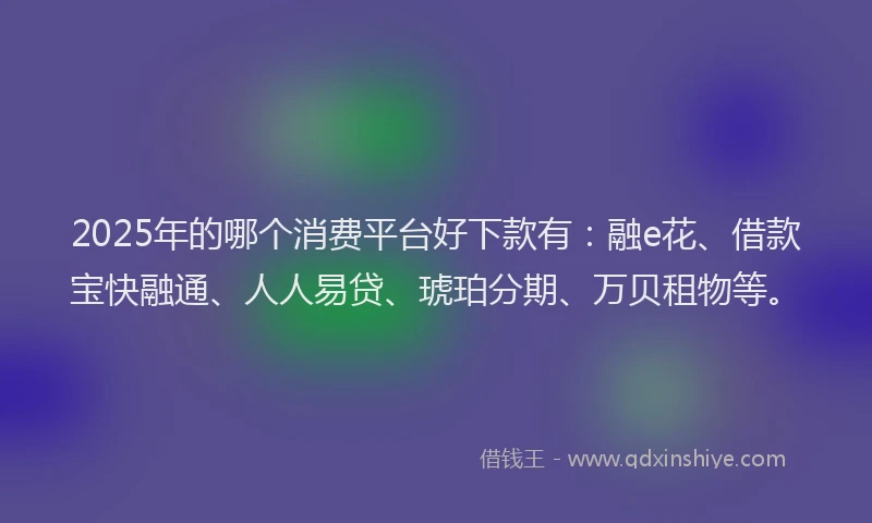 2025年的哪个消费平台好下款有：融e花、借款宝快融通、人人易贷、琥珀分期、万贝租物等。