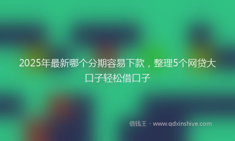 2025年最新哪个分期容易下款，整理5个网贷大口子轻松借口子