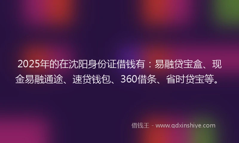 2025年的在沈阳身份证借钱有：易融贷宝盒、现金易融通途、速贷钱包、360借条、省时贷宝等。