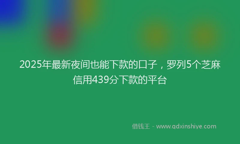 2025年最新夜间也能下款的口子，罗列5个芝麻信用439分下款的平台