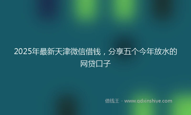2025年最新天津微信借钱，分享五个今年放水的网贷口子