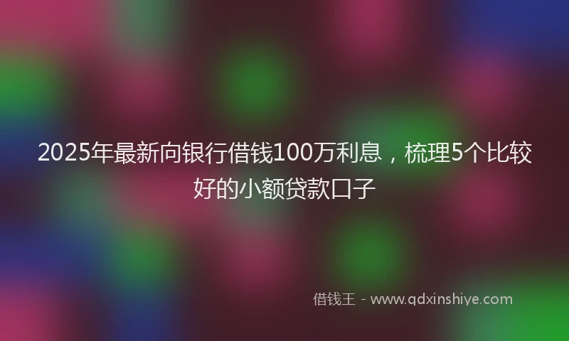 2025年最新向银行借钱100万利息，梳理5个比较好的小额贷款口子