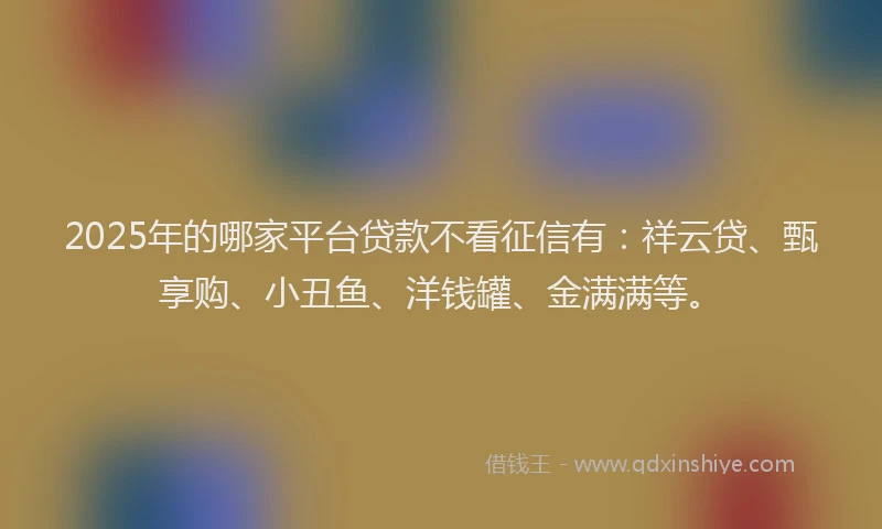 2025年的哪家平台贷款不看征信有：祥云贷、甄享购、小丑鱼、洋钱罐、金满满等。