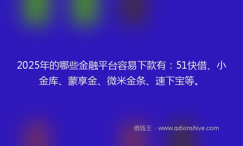 2025年的哪些金融平台容易下款有：51快借、小金库、蒙享金、微米金条、速下宝等。