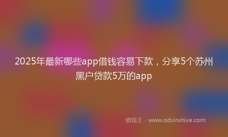 2025年最新哪些app借钱容易下款，分享5个苏州黑户贷款5万的app