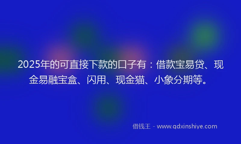 2025年的可直接下款的口子有：借款宝易贷、现金易融宝盒、闪用、现金猫、小象分期等。