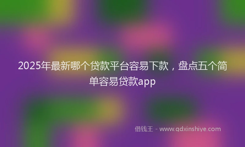 2025年最新哪个贷款平台容易下款，盘点五个简单容易贷款app