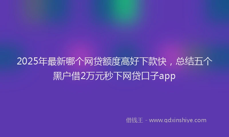2025年最新哪个网贷额度高好下款快，总结五个黑户借2万元秒下网贷口子app