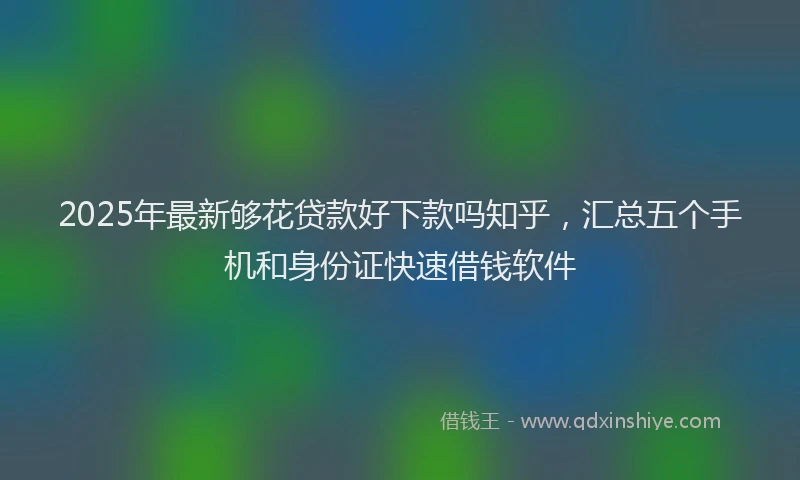 2025年最新够花贷款好下款吗知乎，汇总五个手机和身份证快速借钱软件