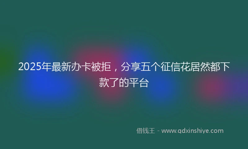 2025年最新办卡被拒，分享五个征信花居然都下款了的平台