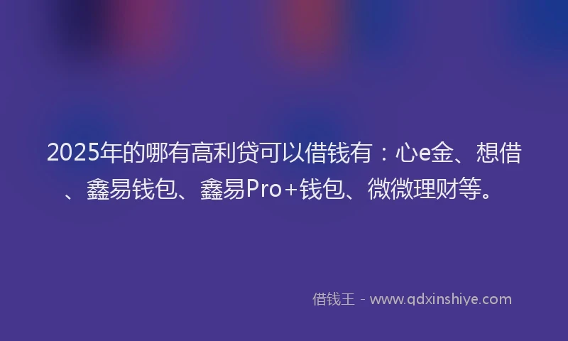 2025年的哪有高利贷可以借钱有：心e金、想借、鑫易钱包、鑫易Pro+钱包、微微理财等。