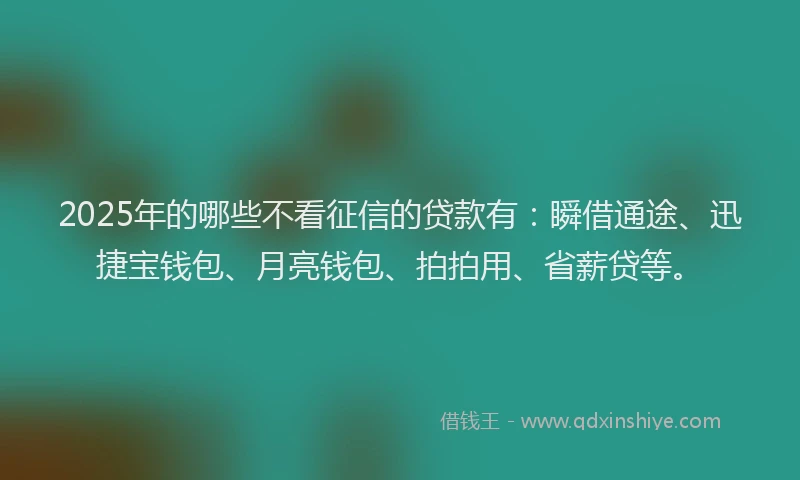 2025年的哪些不看征信的贷款有：瞬借通途、迅捷宝钱包、月亮钱包、拍拍用、省薪贷等。