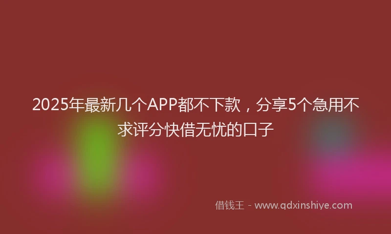 2025年最新几个APP都不下款，分享5个急用不求评分快借无忧的口子