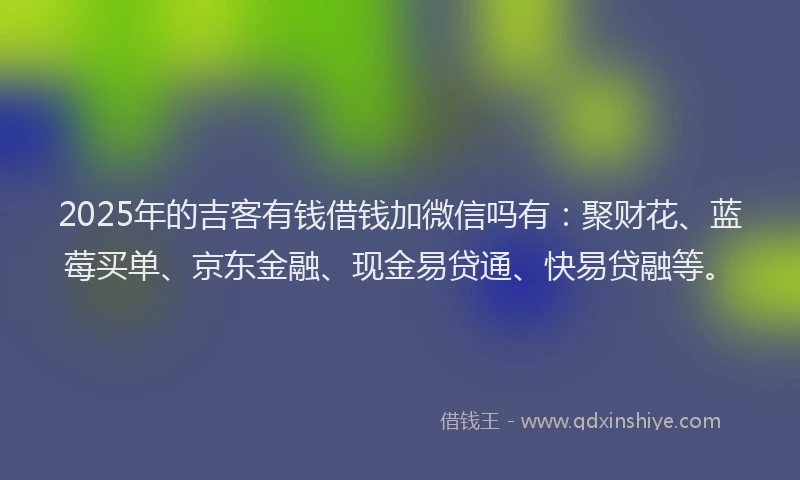 2025年的吉客有钱借钱加微信吗有：聚财花、蓝莓买单、京东金融、现金易贷通、快易贷融等。