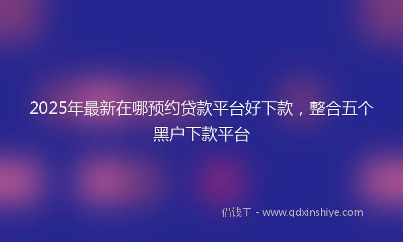 2025年最新在哪预约贷款平台好下款，整合五个黑户下款平台