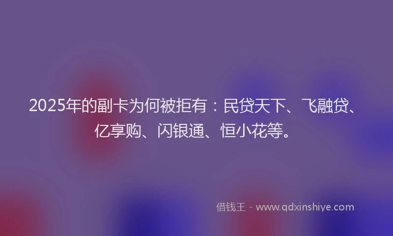 2025年的副卡为何被拒有：民贷天下、飞融贷、亿享购、闪银通、恒小花等。