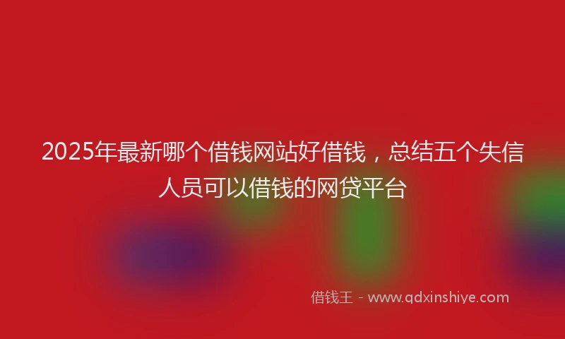 2025年最新哪个借钱网站好借钱，总结五个失信人员可以借钱的网贷平台