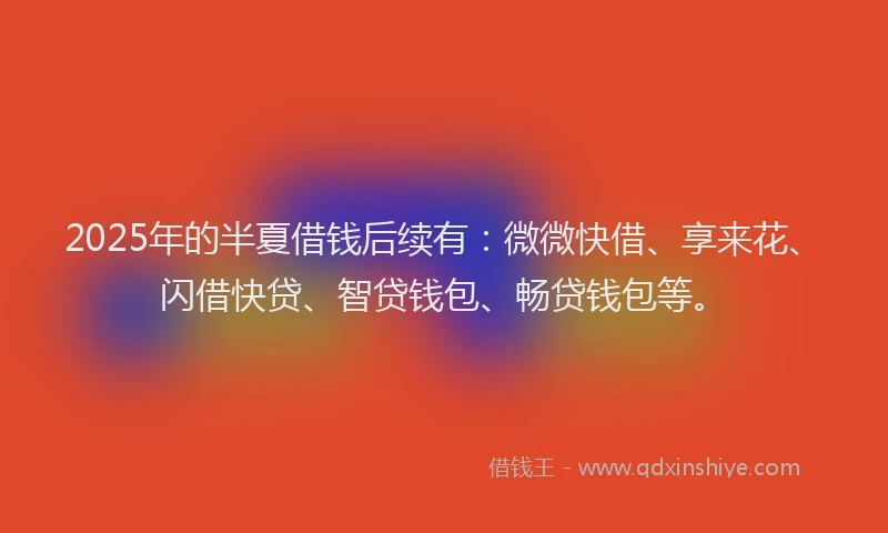 2025年的半夏借钱后续有：微微快借、享来花、闪借快贷、智贷钱包、畅贷钱包等。