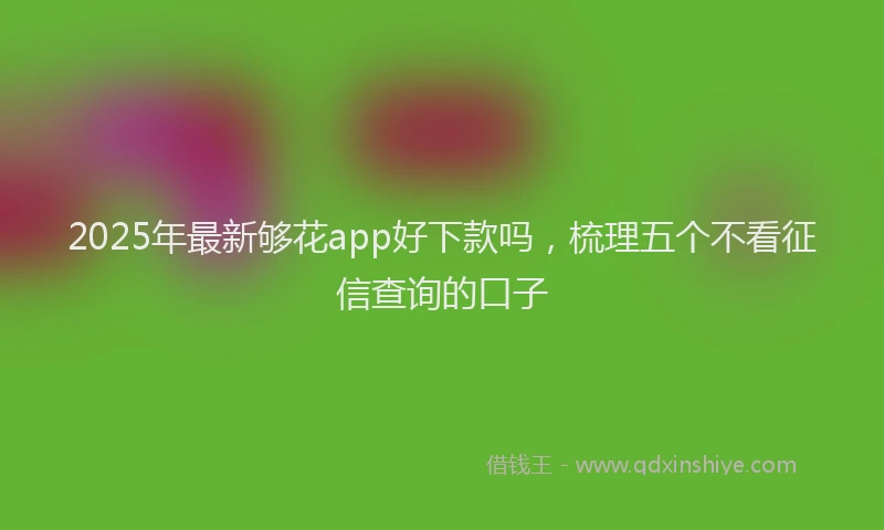 2025年最新够花app好下款吗，梳理五个不看征信查询的口子