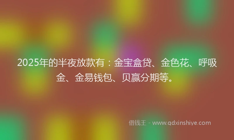 2025年的半夜放款有：金宝盒贷、金色花、呼吸金、金易钱包、贝赢分期等。