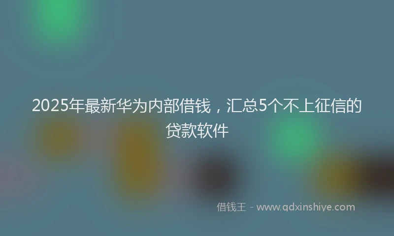 2025年最新华为内部借钱，汇总5个不上征信的贷款软件