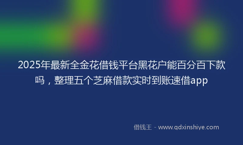 2025年最新全金花借钱平台黑花户能百分百下款吗，整理五个芝麻借款实时到账速借app