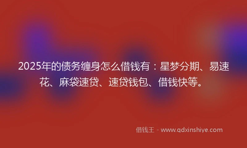 2025年的债务缠身怎么借钱有：星梦分期、易速花、麻袋速贷、速贷钱包、借钱快等。