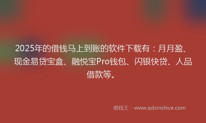 2025年的借钱马上到账的软件下载有：月月盈、现金易贷宝盒、融悦宝Pro钱包、闪银快贷、人品借款等。