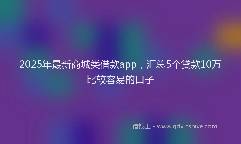 2025年最新商城类借款app，汇总5个贷款10万比较容易的口子
