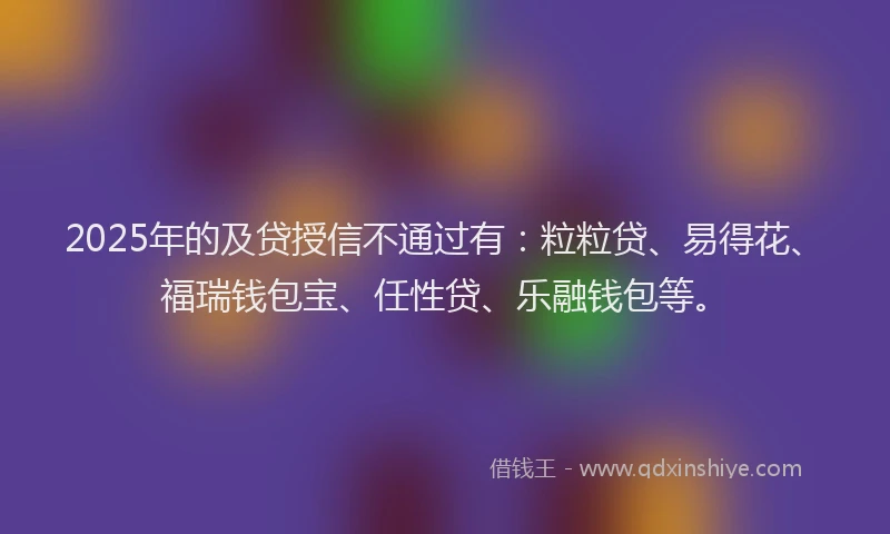 2025年的及贷授信不通过有：粒粒贷、易得花、福瑞钱包宝、任性贷、乐融钱包等。