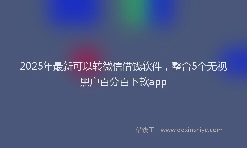 2025年最新可以转微信借钱软件，整合5个无视黑户百分百下款app