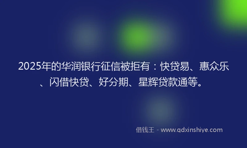 2025年的华润银行征信被拒有：快贷易、惠众乐、闪借快贷、好分期、星辉贷款通等。