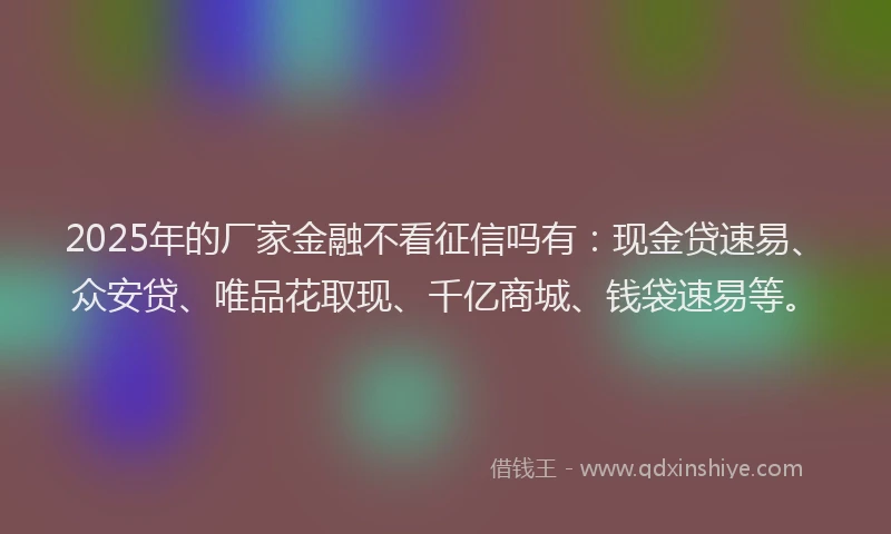 2025年的厂家金融不看征信吗有：现金贷速易、众安贷、唯品花取现、千亿商城、钱袋速易等。