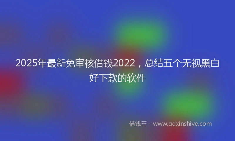 2025年最新免审核借钱2022，总结五个无视黑白好下款的软件