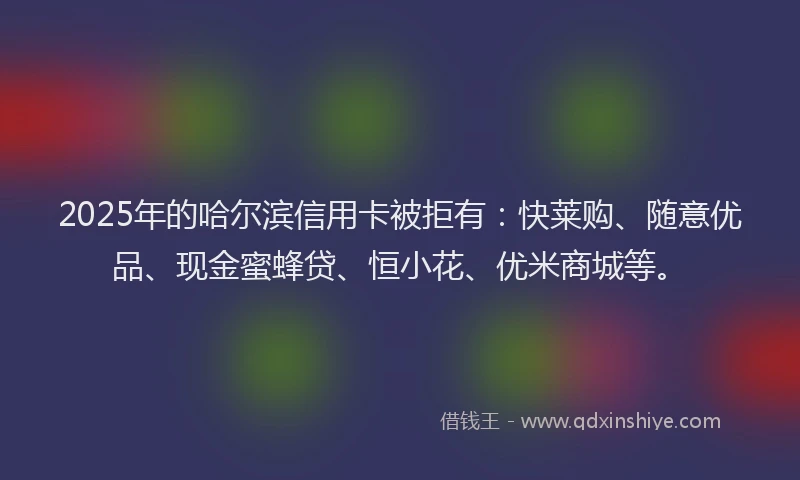 2025年的哈尔滨信用卡被拒有：快莱购、随意优品、现金蜜蜂贷、恒小花、优米商城等。