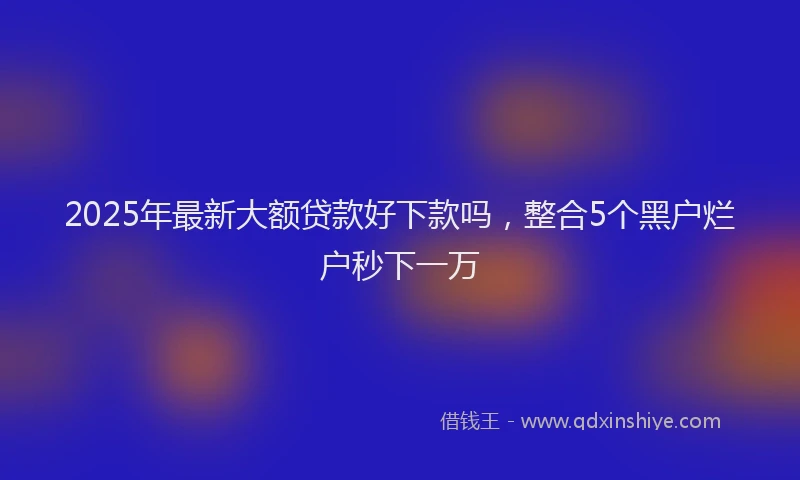 2025年最新大额贷款好下款吗，整合5个黑户烂户秒下一万