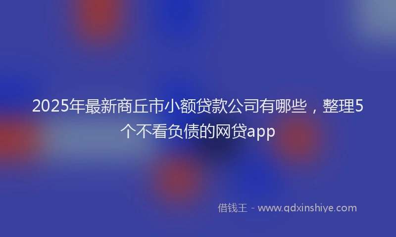 2025年最新商丘市小额贷款公司有哪些，整理5个不看负债的网贷app
