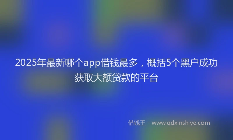 2025年最新哪个app借钱最多，概括5个黑户成功获取大额贷款的平台
