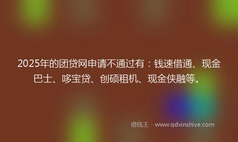 2025年的团贷网申请不通过有：钱速借通、现金巴士、哆宝贷、创硕租机、现金侠融等。