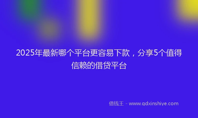 2025年最新哪个平台更容易下款，分享5个值得信赖的借贷平台