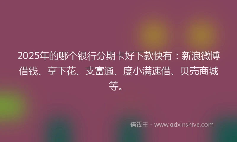 2025年的哪个银行分期卡好下款快有：新浪微博借钱、享下花、支富通、度小满速借、贝壳商城等。